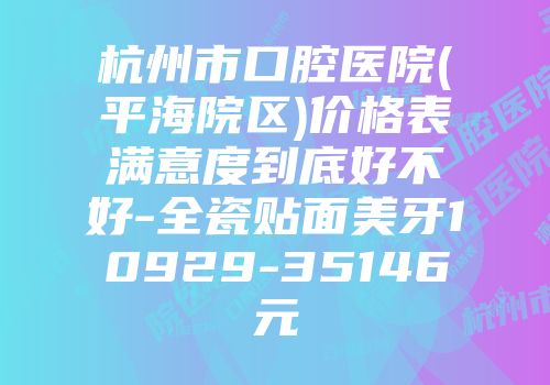 杭州市口腔医院(平海院区)价格表满意度到底好不好-全瓷贴面美牙10929-35146元