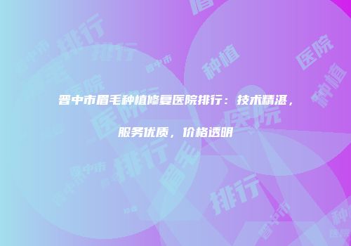 晋中市眉毛种植修复医院排行：技术精湛，服务优质，价格透明