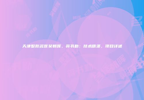天津整形名医吴朝晖、蒋书勤：技术精湛，项目详述