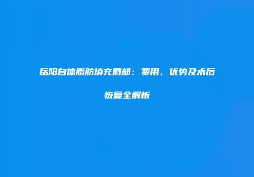 岳阳自体脂肪填充唇部：费用、优势及术后恢复全解析