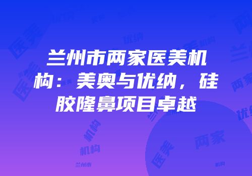 兰州市两家医美机构：美奥与优纳，硅胶隆鼻项目卓越
