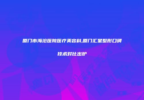 厦门市海沧医院医疗美容科,厦门汇星整形口碑技术对比出炉