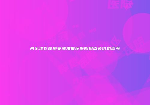 丹东地区厚唇变薄术推荐医院盘点及价格参考