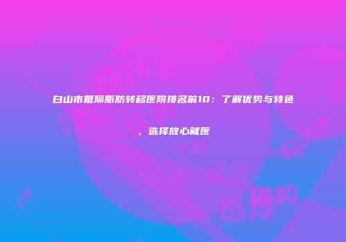 白山市眶隔脂肪转移医院排名前10：了解优势与特色，选择放心就医