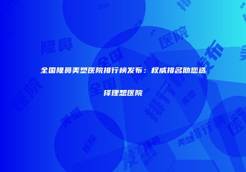 全国隆鼻美塑医院排行榜发布：权威排名助您选择理想医院