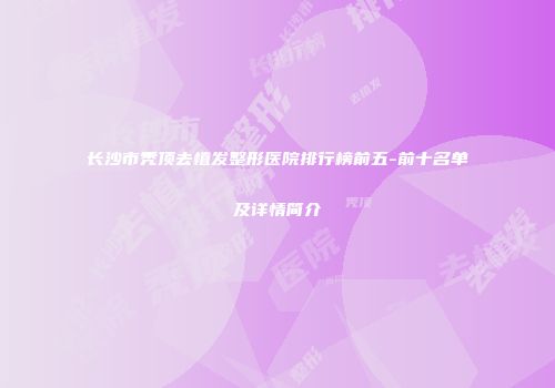长沙市秃顶去植发整形医院排行榜前五-前十名单及详情简介