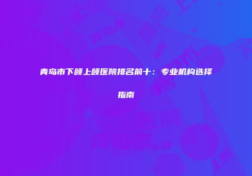 青岛市下颌上颌医院排名前十：专业机构选择指南