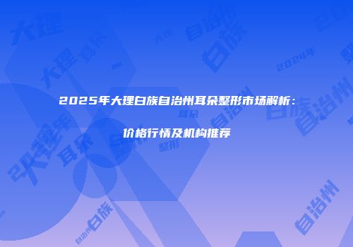 2025年大理白族自治州耳朵整形市场解析：价格行情及机构推荐