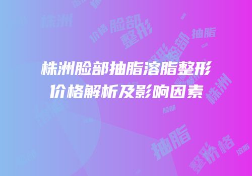 株洲脸部抽脂溶脂整形价格解析及影响因素
