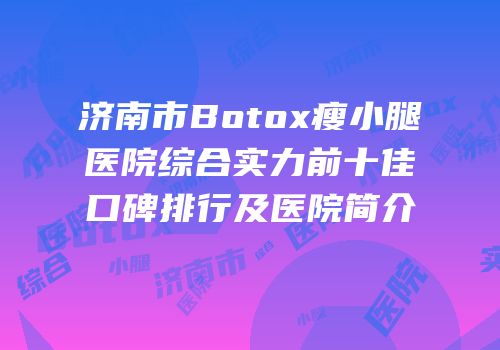 济南市Botox瘦小腿医院综合实力前十佳口碑排行及医院简介
