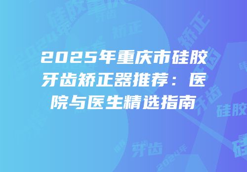 2025年重庆市硅胶牙齿矫正器推荐：医院与医生精选指南