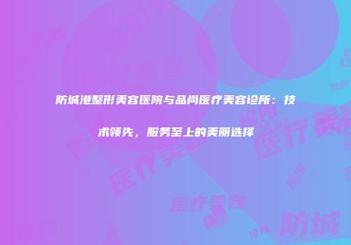 防城港整形美容医院与品尚医疗美容诊所：技术领先，服务至上的美丽选择