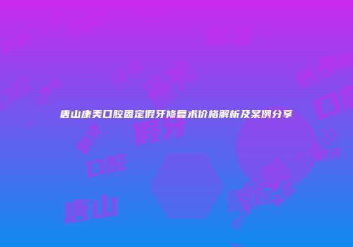 唐山康美口腔固定假牙修复术价格解析及案例分享