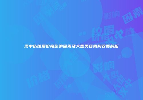 汉中仿纹眉价格影响因素及大型美容机构收费解析