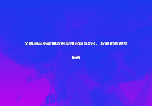 全国胸部脂肪抽取医院排名前50名：权威机构选择指南