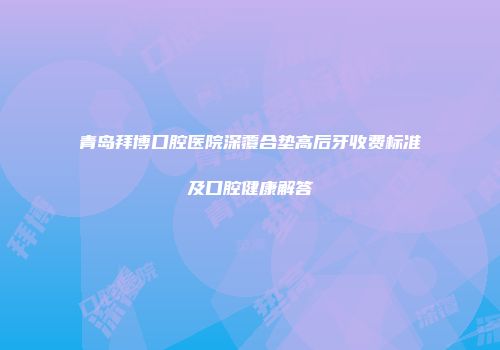 青岛拜博口腔医院深覆合垫高后牙收费标准及口腔健康解答