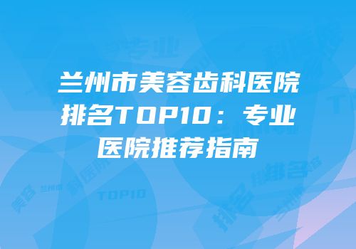 兰州市美容齿科医院排名TOP10：专业医院推荐指南