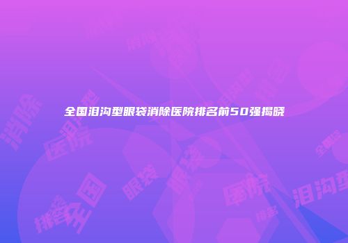 全国泪沟型眼袋消除医院排名前50强揭晓