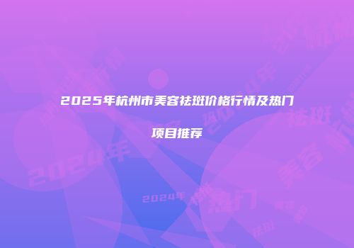 2025年杭州市美容祛斑价格行情及热门项目推荐