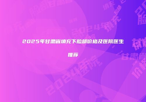2025年甘肃省填充下脸部价格及医院医生推荐