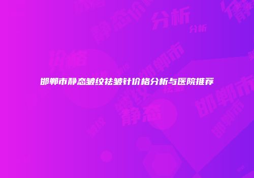 邯郸市静态皱纹祛皱针价格分析与医院推荐