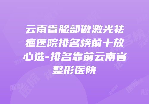云南省脸部做激光祛疤医院排名榜前十放心选-排名靠前云南省整形医院