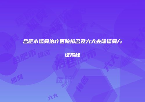 合肥市狐臭治疗医院排名及六大去除狐臭方法揭秘