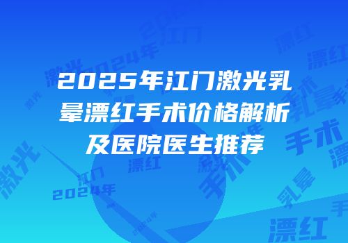 2025年江门激光乳晕漂红手术价格解析及医院医生推荐