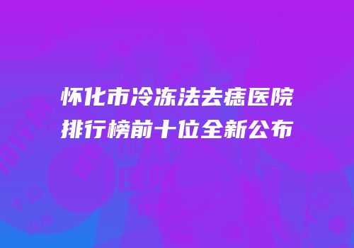 怀化市冷冻法去痣医院排行榜前十位全新公布