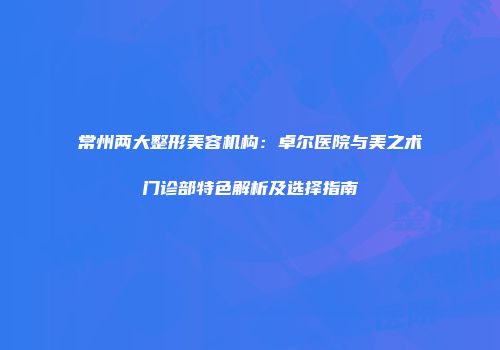常州两大整形美容机构：卓尔医院与美之术门诊部特色解析及选择指南
