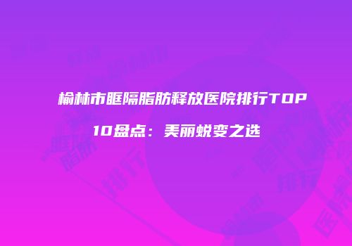 榆林市眶隔脂肪释放医院排行TOP10盘点：美丽蜕变之选