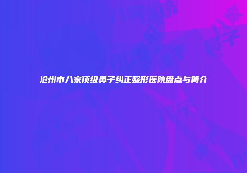 沧州市八家顶级鼻子纠正整形医院盘点与简介