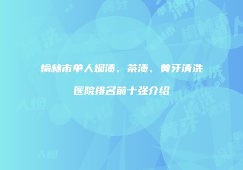 榆林市单人烟渍、茶渍、黄牙清洗医院排名前十强介绍