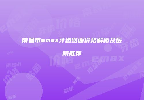 南昌市emax牙齿贴面价格解析及医院推荐