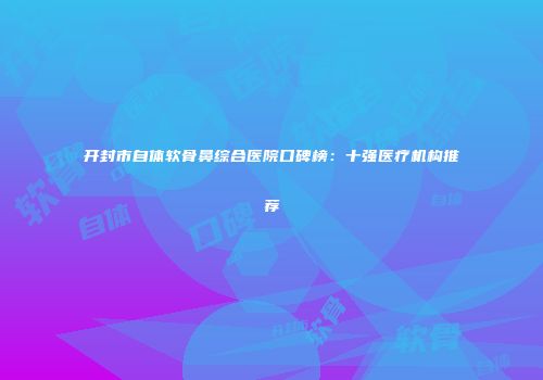 开封市自体软骨鼻综合医院口碑榜：十强医疗机构推荐