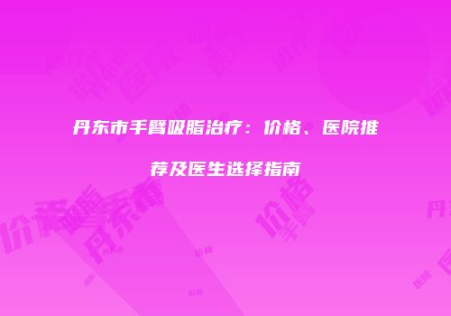 丹东市手臂吸脂治疗：价格、医院推荐及医生选择指南