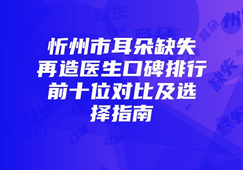 忻州市耳朵缺失再造医生口碑排行前十位对比及选择指南