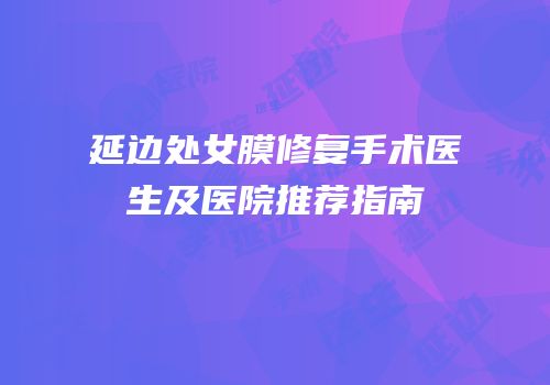延边处女膜修复手术医生及医院推荐指南