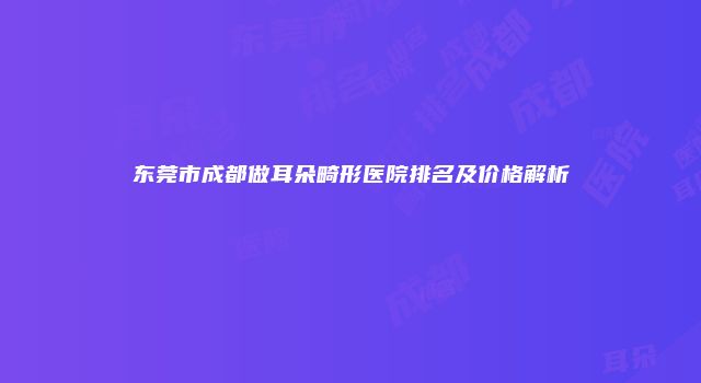 东莞市成都做耳朵畸形医院排名及价格解析