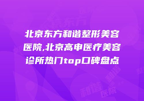 北京东方和谐整形美容医院,北京高申医疗美容诊所热门top口碑盘点