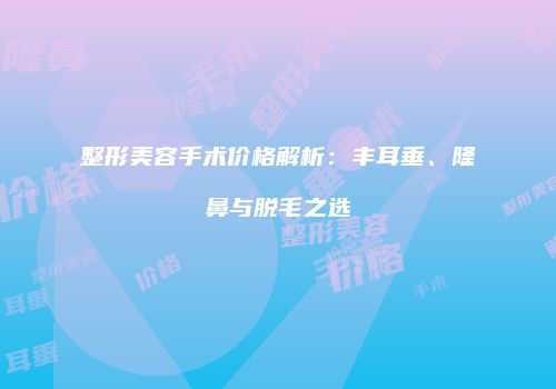整形美容手术价格解析：丰耳垂、隆鼻与脱毛之选
