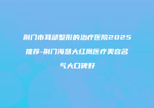 荆门市耳部整形的治疗医院2025推荐-荆门海慧大红鹰医疗美容名气大口碑好