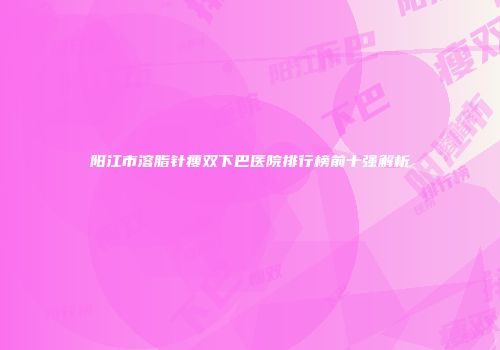 阳江市溶脂针瘦双下巴医院排行榜前十强解析