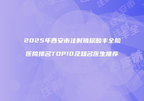 2025年西安市注射玻尿酸丰全脸医院排名TOP10及知名医生推荐