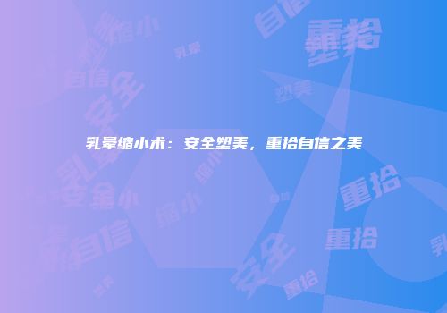 乳晕缩小术：安全塑美，重拾自信之美