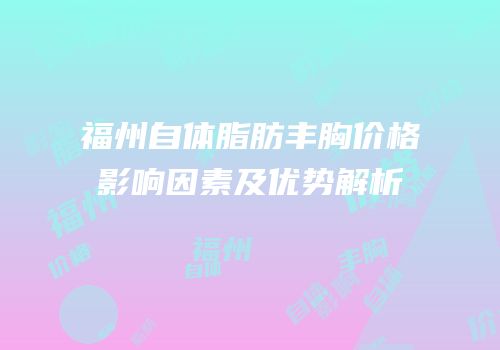 福州自体脂肪丰胸价格影响因素及优势解析