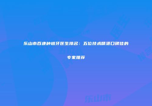 乐山市百康种植牙医生排名：五位技术精湛口碑佳的专家推荐