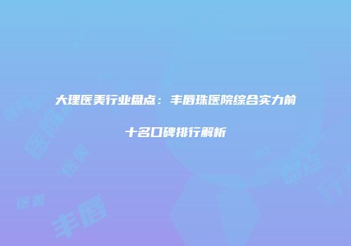 大理医美行业盘点：丰唇珠医院综合实力前十名口碑排行解析