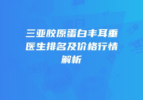 三亚胶原蛋白丰耳垂医生排名及价格行情解析