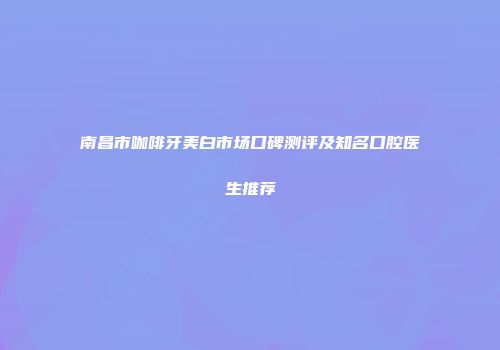 南昌市咖啡牙美白市场口碑测评及知名口腔医生推荐